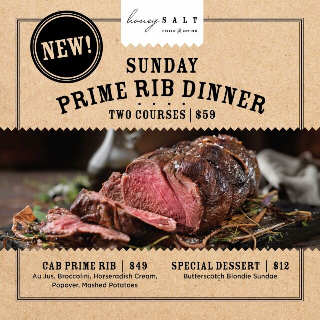 BIG NEWS! We’re excited to introduce Prime Rib Sundays, now available every Sunday night at Honey Salt. Indulge in our mouthwatering 2-course menu for just $59, featuring juicy prime rib with all the traditional fixings and a decadent butterscotch blondie sundae for dessert. Prefer to choose your own adventure? Items are also available a la carte.  Make your reservations for this Sunday and every Sunday following!