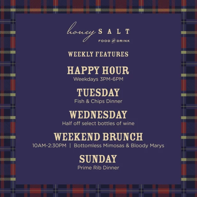 So many reasons to join us every day of the week at Honey Salt! From Happy Hour to Fish & Chips Tuesdays and Prime Rib Sundays with all the fixings, we’ve got something for everyone to enjoy. Visit our website for full details and menus and make your reservations. We look forward to welcoming you!